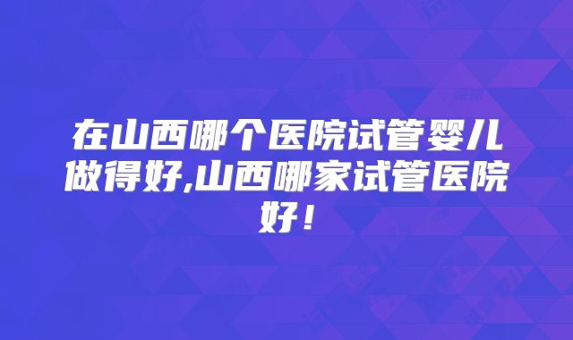 在山西哪个医院试管婴儿做得好,山西哪家试管医院好！