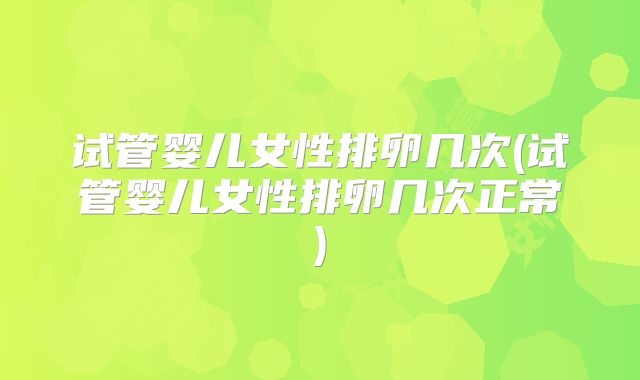 试管婴儿女性排卵几次(试管婴儿女性排卵几次正常)