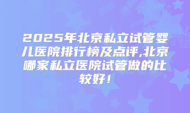 2025年北京私立试管婴儿医院排行榜及点评,北京哪家私立医院试管做的比较好!
