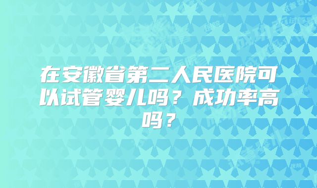 在安徽省第二人民医院可以试管婴儿吗？成功率高吗？