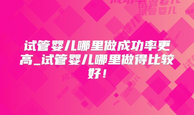 试管婴儿哪里做成功率更高_试管婴儿哪里做得比较好！
