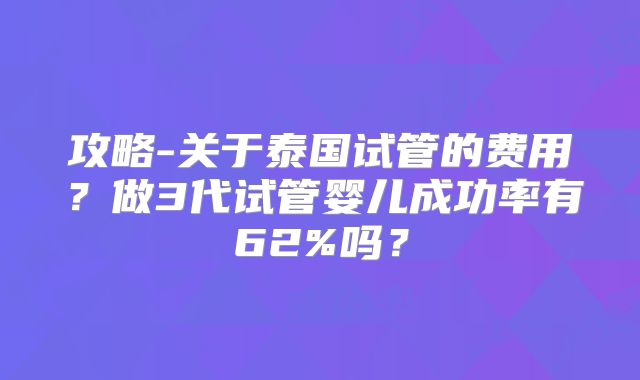 攻略-关于泰国试管的费用？做3代试管婴儿成功率有62%吗？