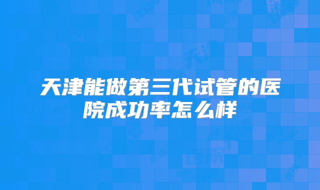 天津能做第三代试管的医院成功率怎么样