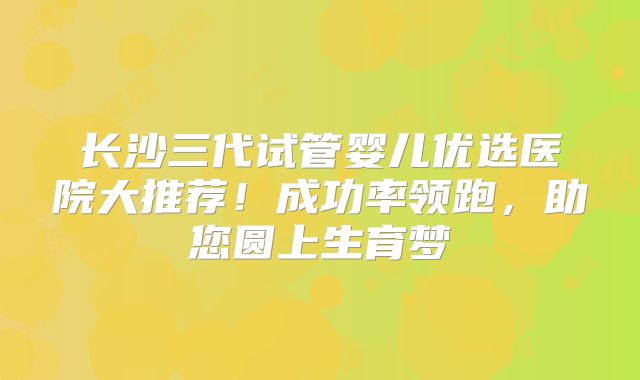 长沙三代试管婴儿优选医院大推荐！成功率领跑，助您圆上生育梦