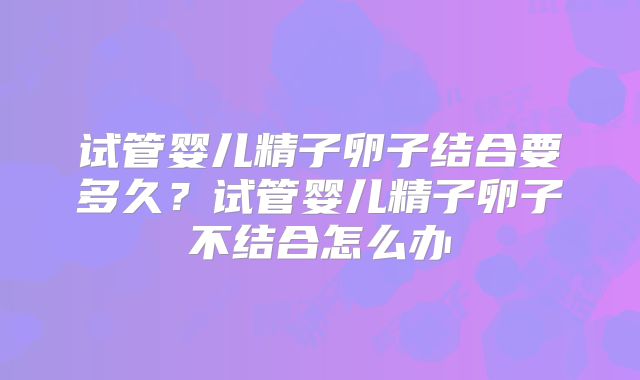 试管婴儿精子卵子结合要多久？试管婴儿精子卵子不结合怎么办
