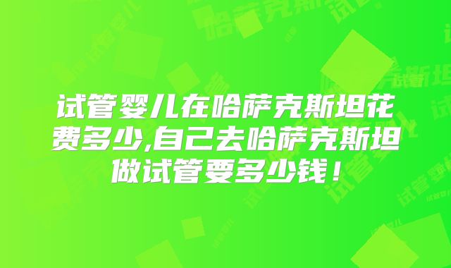 试管婴儿在哈萨克斯坦花费多少,自己去哈萨克斯坦做试管要多少钱！