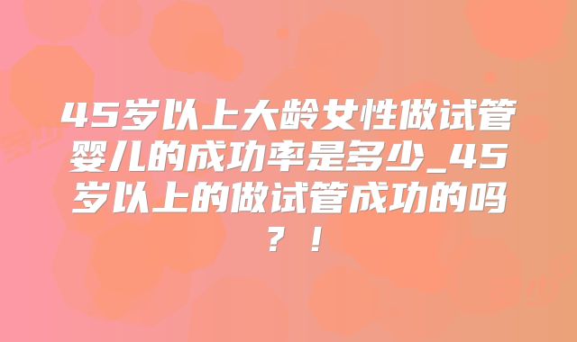 45岁以上大龄女性做试管婴儿的成功率是多少_45岁以上的做试管成功的吗?!