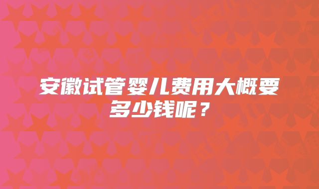 安徽试管婴儿费用大概要多少钱呢？