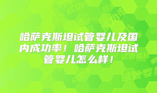 哈萨克斯坦试管婴儿及国内成功率！哈萨克斯坦试管婴儿怎么样！