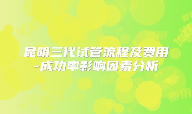 昆明三代试管流程及费用-成功率影响因素分析