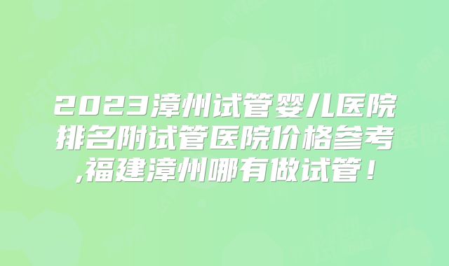 2023漳州试管婴儿医院排名附试管医院价格参考,福建漳州哪有做试管!