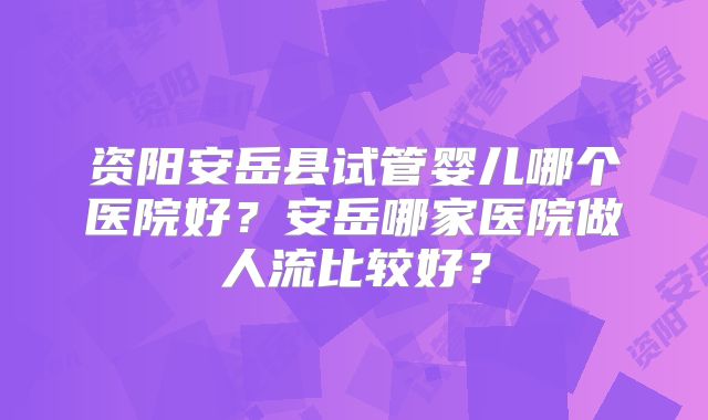 资阳安岳县试管婴儿哪个医院好?安岳哪家医院做人流比较好?