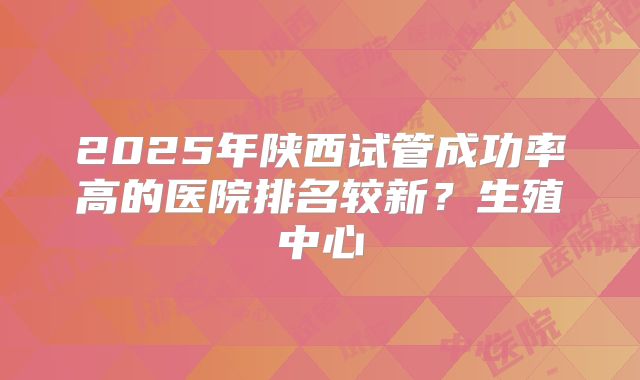 2025年陕西试管成功率高的医院排名较新?生殖中心