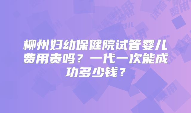 柳州妇幼保健院试管婴儿费用贵吗？一代一次能成功多少钱？