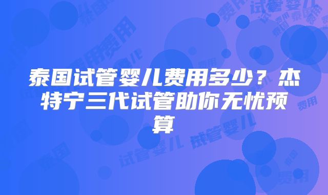 泰国试管婴儿费用多少?杰特宁三代试管助你无忧预算
