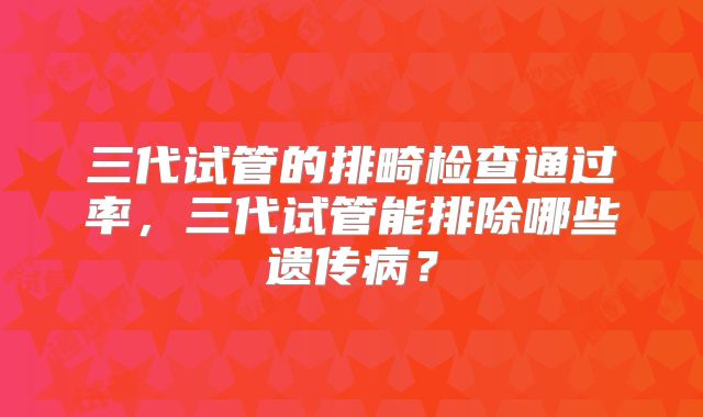 三代试管的排畸检查通过率，三代试管能排除哪些遗传病？