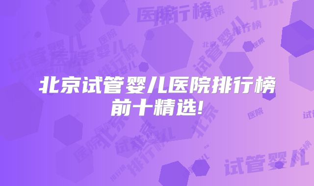 北京试管婴儿医院排行榜前十精选!