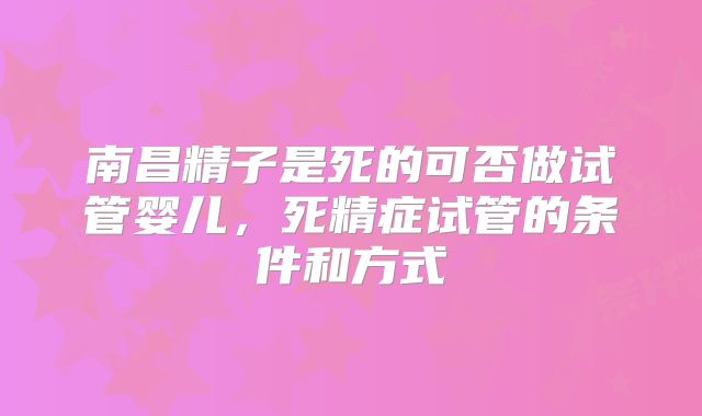南昌精子是死的可否做试管婴儿，死精症试管的条件和方式