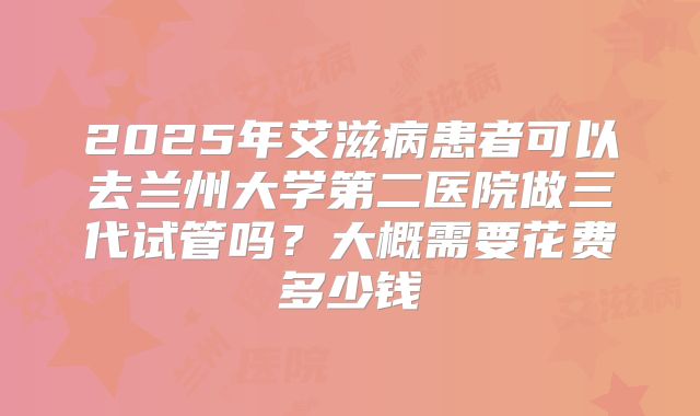 2025年艾滋病患者可以去兰州大学第二医院做三代试管吗？大概需要花费多少钱