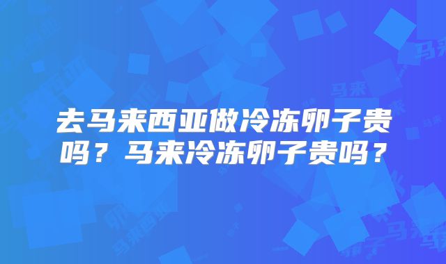 去马来西亚做冷冻卵子贵吗?马来冷冻卵子贵吗?
