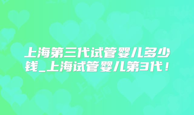 上海第三代试管婴儿多少钱_上海试管婴儿第3代!
