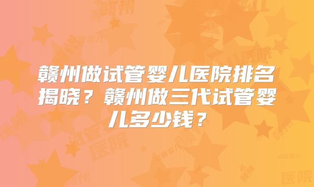 赣州做试管婴儿医院排名揭晓？赣州做三代试管婴儿多少钱？