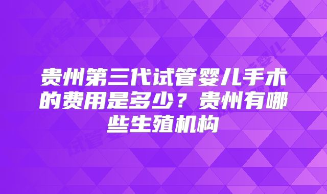 贵州第三代试管婴儿手术的费用是多少?贵州有哪些生殖机构