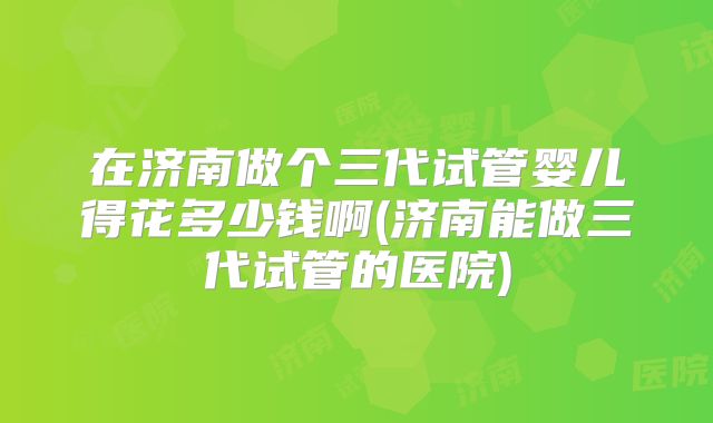 在济南做个三代试管婴儿得花多少钱啊(济南能做三代试管的医院)