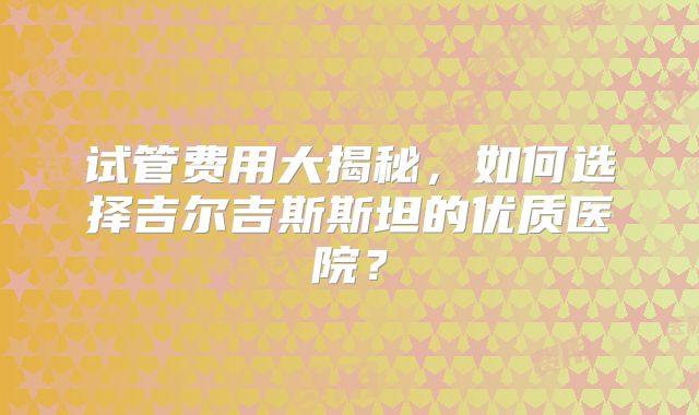 试管费用大揭秘，如何选择吉尔吉斯斯坦的优质医院？