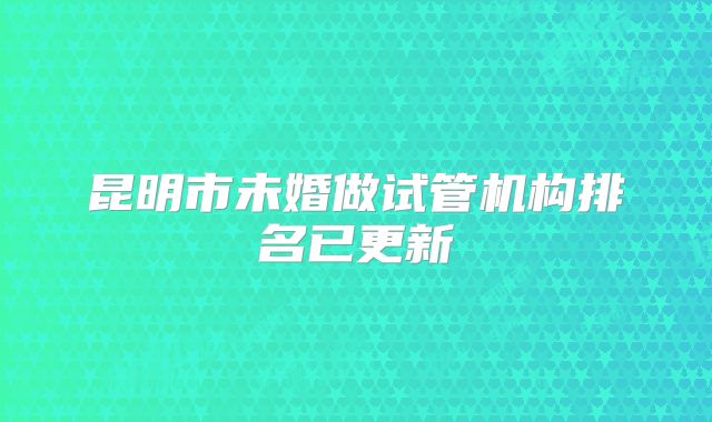 昆明市未婚做试管机构排名已更新