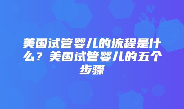 美国试管婴儿的流程是什么？美国试管婴儿的五个步骤