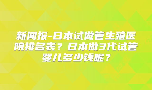新闻报-日本试做管生殖医院排名表？日本做3代试管婴儿多少钱呢？