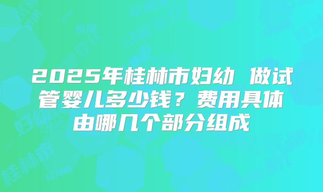 2025年桂林市妇幼 做试管婴儿多少钱?费用具体由哪几个部分组成