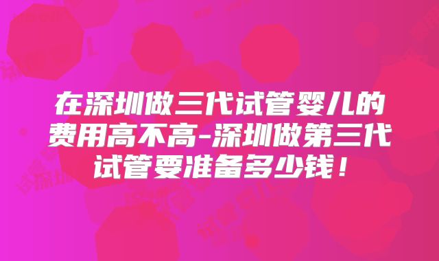 在深圳做三代试管婴儿的费用高不高-深圳做第三代试管要准备多少钱!
