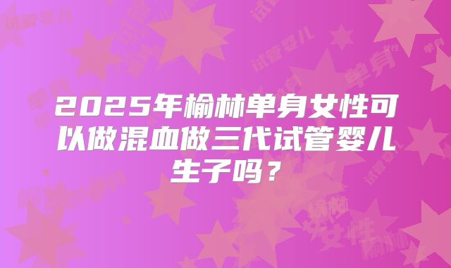2025年榆林单身女性可以做混血做三代试管婴儿生子吗？