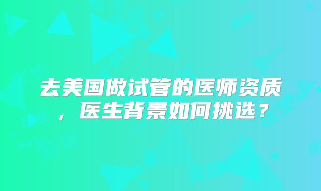 去美国做试管的医师资质，医生背景如何挑选？