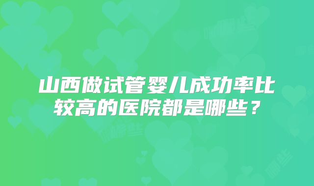 山西做试管婴儿成功率比较高的医院都是哪些？