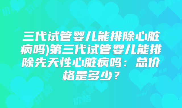 三代试管婴儿能排除心脏病吗)第三代试管婴儿能排除先天性心脏病吗：总价格是多少？