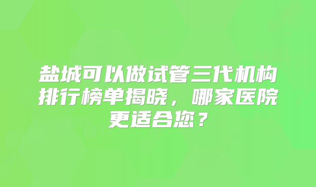 盐城可以做试管三代机构排行榜单揭晓,哪家医院更适合您?