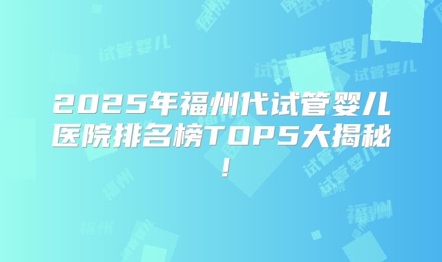 2025年福州代试管婴儿医院排名榜TOP5大揭秘！