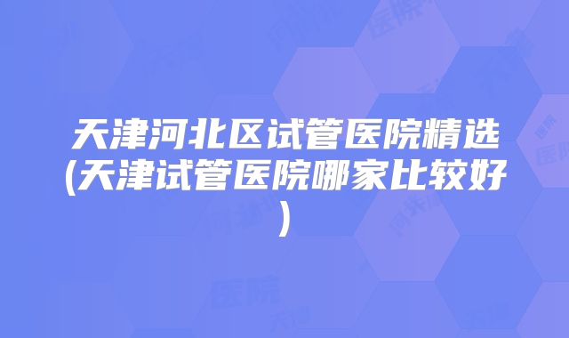 天津河北区试管医院精选(天津试管医院哪家比较好)