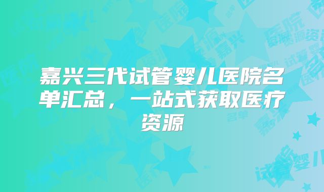 嘉兴三代试管婴儿医院名单汇总，一站式获取医疗资源