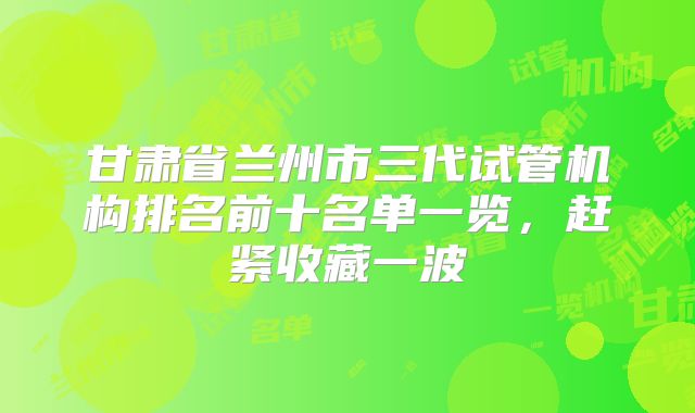 甘肃省兰州市三代试管机构排名前十名单一览，赶紧收藏一波