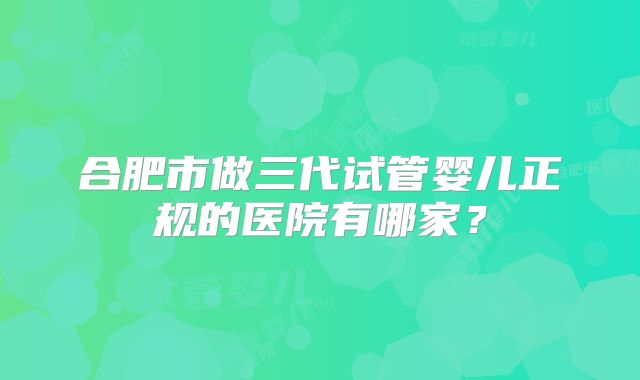 合肥市做三代试管婴儿正规的医院有哪家？