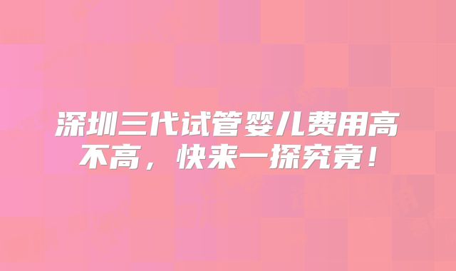 深圳三代试管婴儿费用高不高,快来一探究竟!