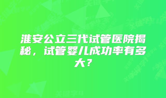 淮安公立三代试管医院揭秘，试管婴儿成功率有多大？