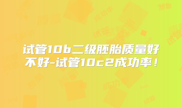 试管10b二级胚胎质量好不好-试管10c2成功率!