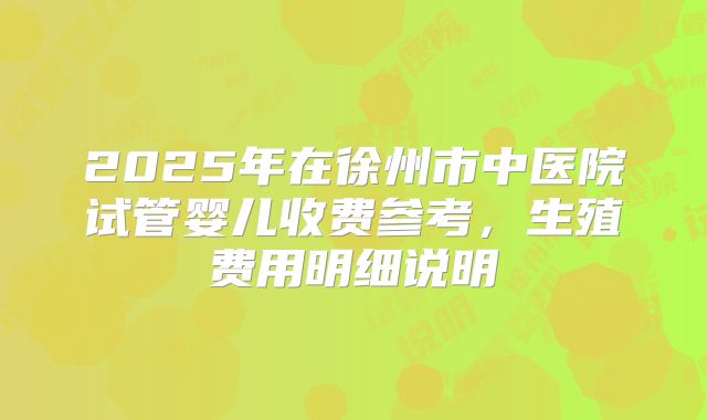 2025年在徐州市中医院试管婴儿收费参考，生殖费用明细说明