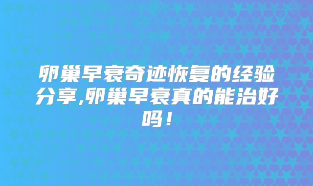 卵巢早衰奇迹恢复的经验分享,卵巢早衰真的能治好吗!