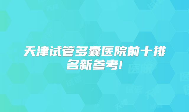 天津试管多囊医院前十排名新参考!